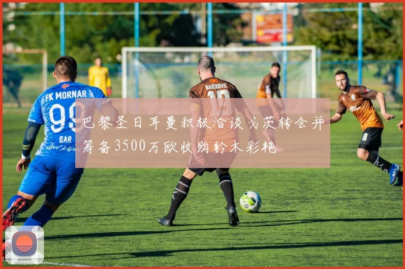 巴黎圣日耳曼积极洽谈戈茨转会并筹备3500万欧收购铃木彩艳