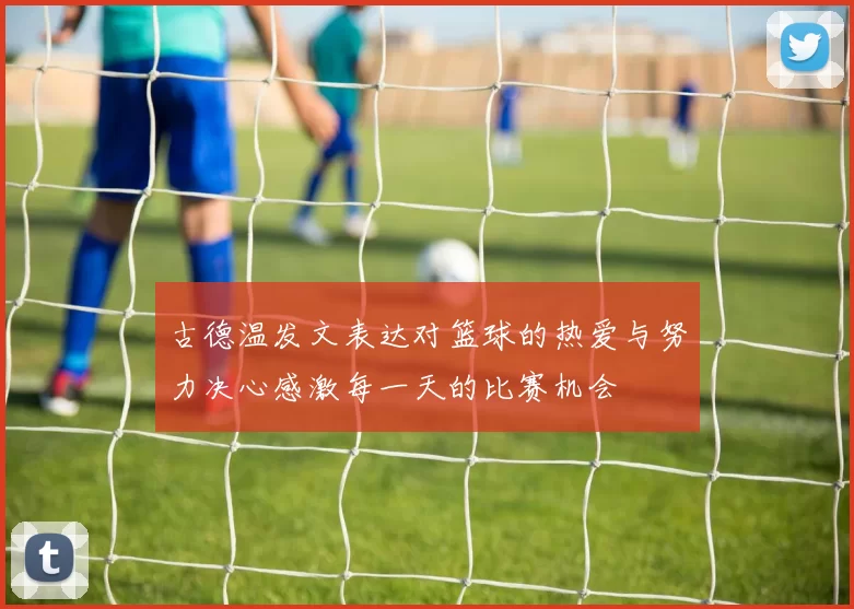 古德温发文表达对篮球的热爱与努力决心感激每一天的比赛机会