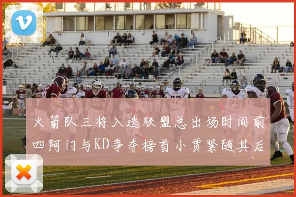 火箭队三将入选联盟总出场时间前四阿门与KD争夺榜首小贾紧随其后