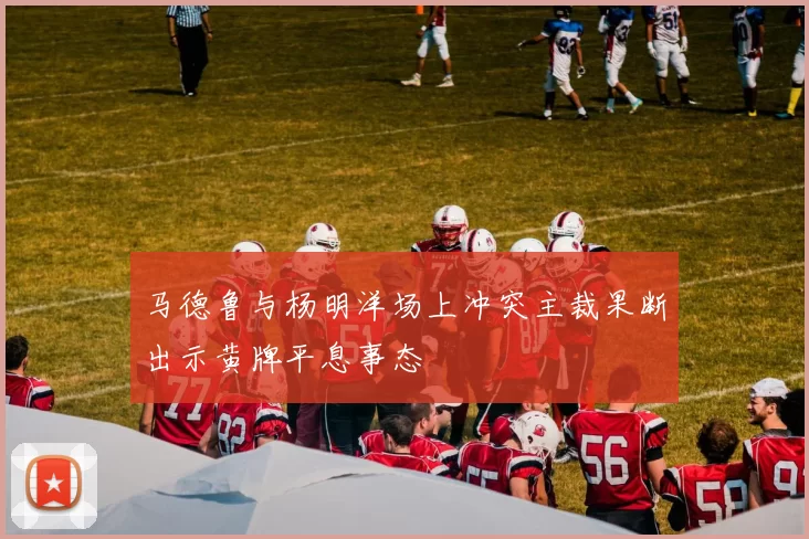 马德鲁与杨明洋场上冲突主裁果断出示黄牌平息事态