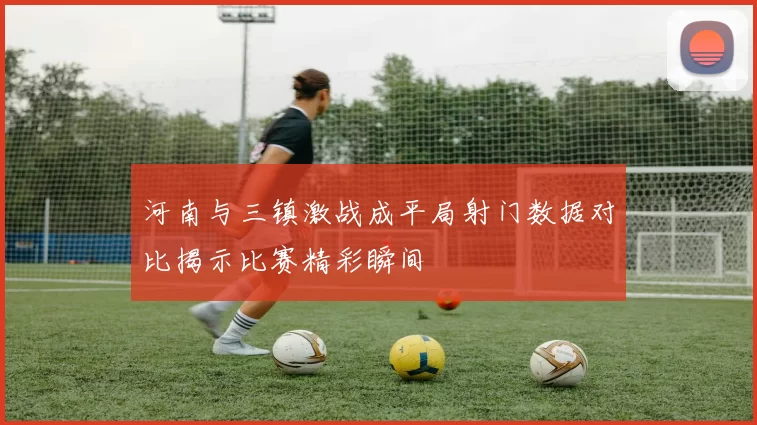 河南与三镇激战成平局射门数据对比揭示比赛精彩瞬间
