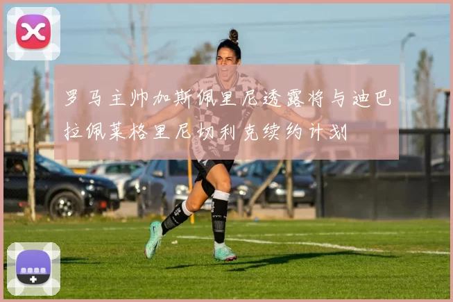 罗马主帅加斯佩里尼透露将与迪巴拉佩莱格里尼切利克续约计划