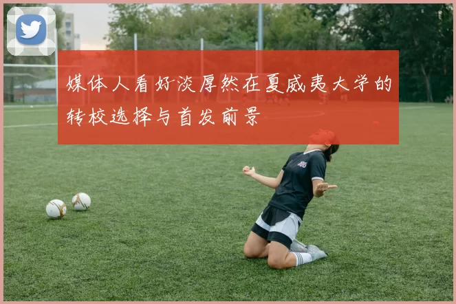 媒体人看好淡厚然在夏威夷大学的转校选择与首发前景