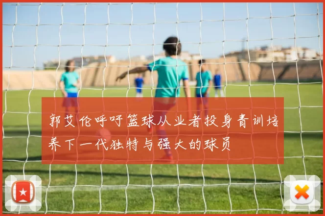 郭艾伦呼吁篮球从业者投身青训培养下一代独特与强大的球员