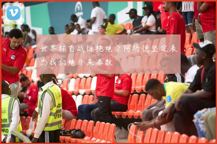 世界杯首战惊艳绝杀阿玛德坚定表态我们绝非来凑数