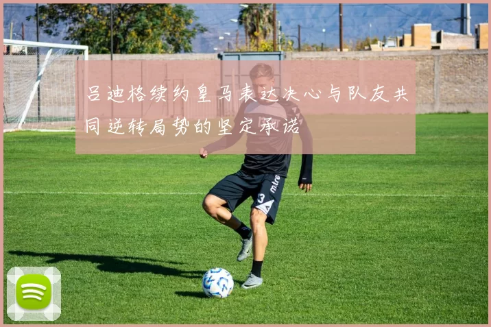吕迪格续约皇马表达决心与队友共同逆转局势的坚定承诺