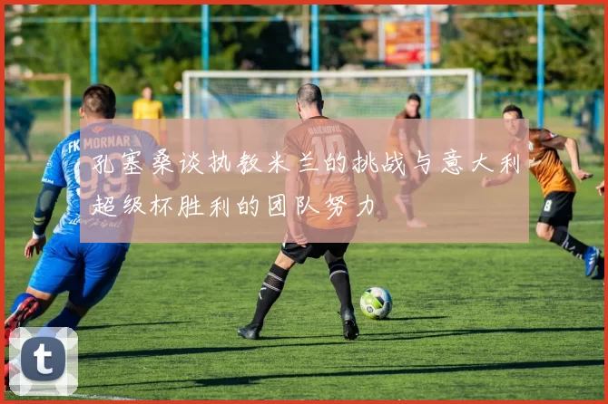 孔塞桑谈执教米兰的挑战与意大利超级杯胜利的团队努力
