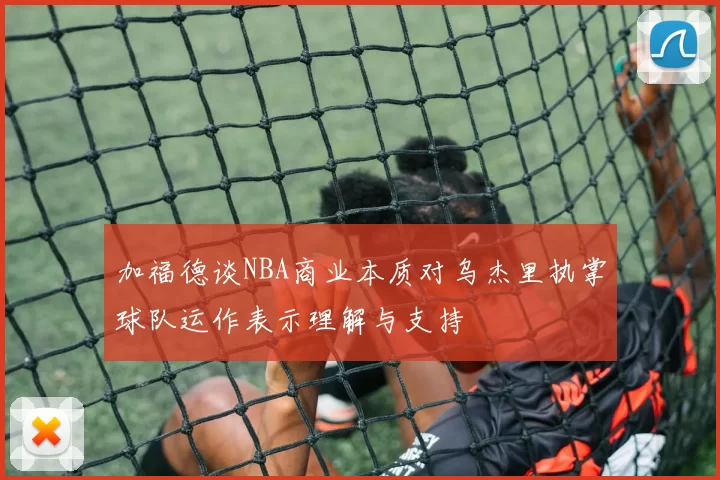 加福德谈NBA商业本质对乌杰里执掌球队运作表示理解与支持