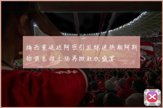 梅西重返迈阿密引发球迷热潮阿斯称俱乐部主场再掀狂欢盛宴