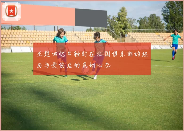 王楚回忆年轻时在法国俱乐部的经历与受伤后的急切心态