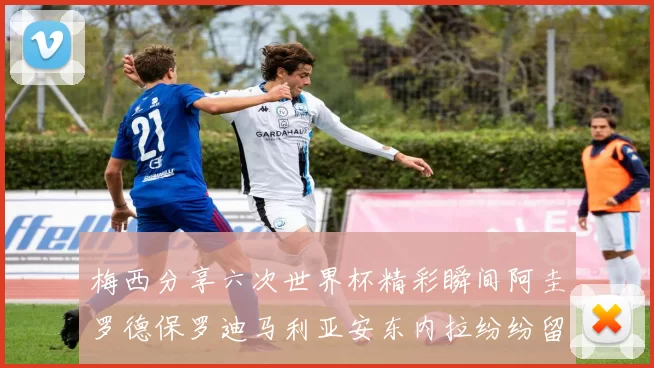 梅西分享六次世界杯精彩瞬间阿圭罗德保罗迪马利亚安东内拉纷纷留言评论