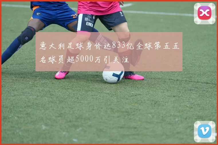 意大利足球身价达833亿全球第五五名球员超5000万引关注