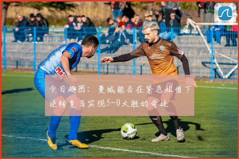 今日趣图：曼城能否在紧急租借下逆转皇马实现5-0大胜的奇迹