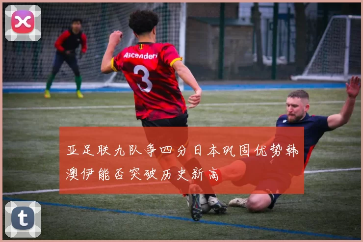 亚足联九队争四分日本巩固优势韩澳伊能否突破历史新高