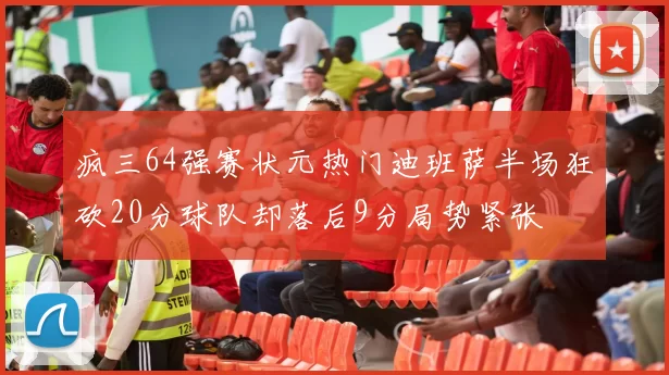 疯三64强赛状元热门迪班萨半场狂砍20分球队却落后9分局势紧张