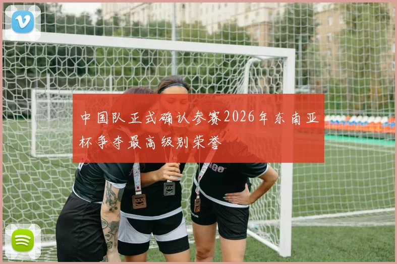 中国队正式确认参赛2026年东南亚杯争夺最高级别荣誉