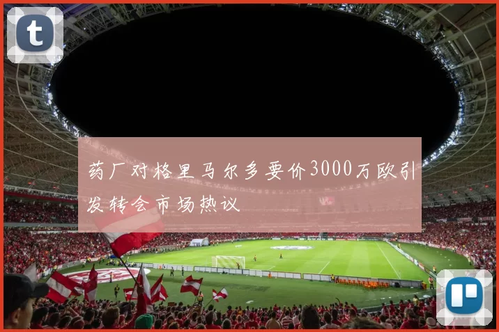 药厂对格里马尔多要价3000万欧引发转会市场热议