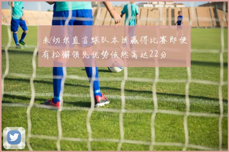 米切尔直言球队本该赢得比赛即便有松懈领先优势依然高达22分