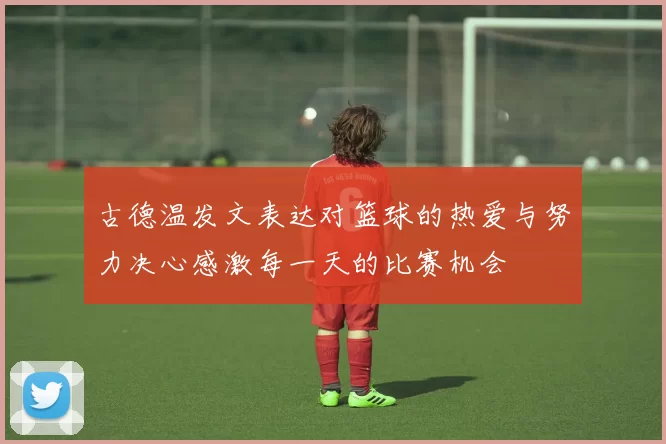 古德温发文表达对篮球的热爱与努力决心感激每一天的比赛机会