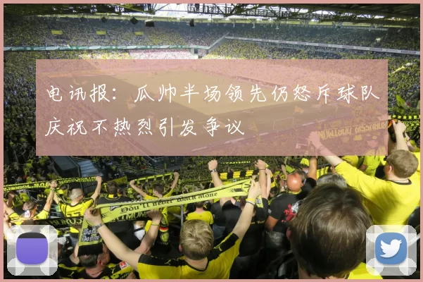 电讯报：瓜帅半场领先仍怒斥球队庆祝不热烈引发争议