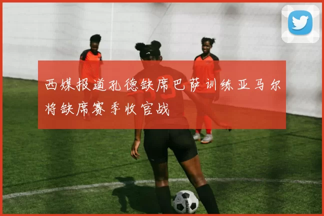 西媒报道孔德缺席巴萨训练亚马尔将缺席赛季收官战