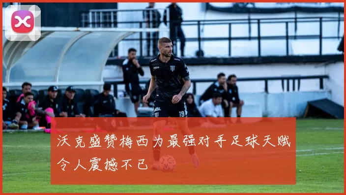 沃克盛赞梅西为最强对手足球天赋令人震撼不已