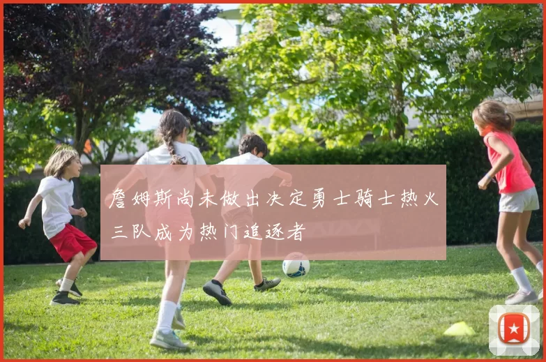 詹姆斯尚未做出决定勇士骑士热火三队成为热门追逐者