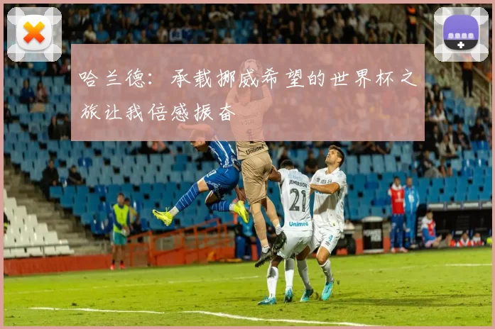 哈兰德：承载挪威希望的世界杯之旅让我倍感振奋
