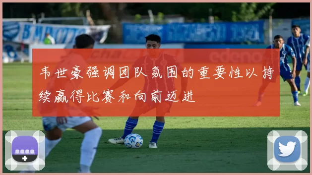 韦世豪强调团队氛围的重要性以持续赢得比赛和向前迈进