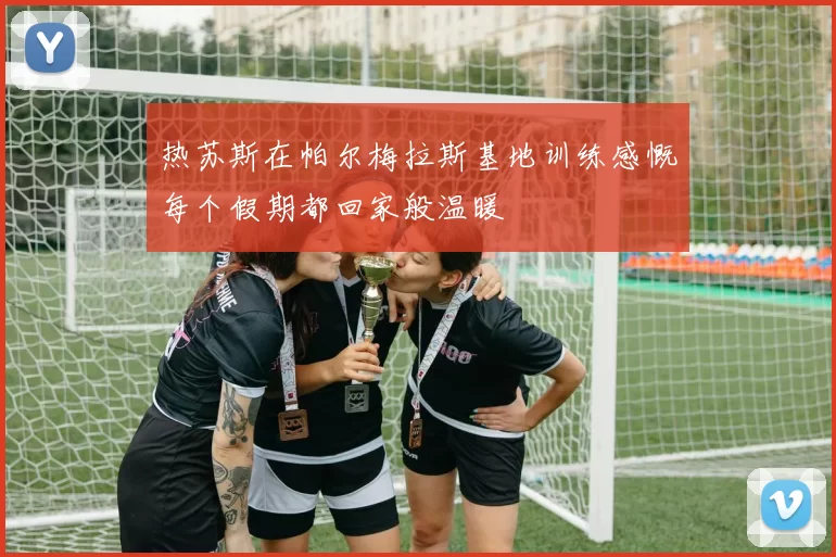 热苏斯在帕尔梅拉斯基地训练感慨每个假期都回家般温暖