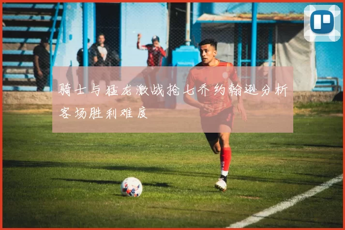 骑士与猛龙激战抢七乔约翰逊分析客场胜利难度