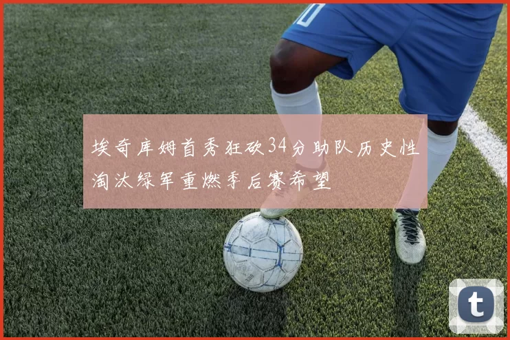 埃奇库姆首秀狂砍34分助队历史性淘汰绿军重燃季后赛希望
