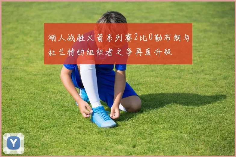 湖人战胜火箭系列赛2比0勒布朗与杜兰特的组织者之争再度升级